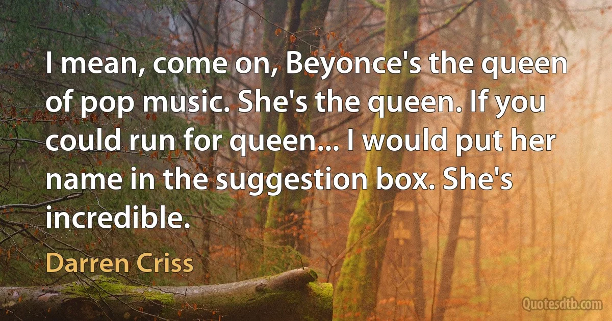 I mean, come on, Beyonce's the queen of pop music. She's the queen. If you could run for queen... I would put her name in the suggestion box. She's incredible. (Darren Criss)