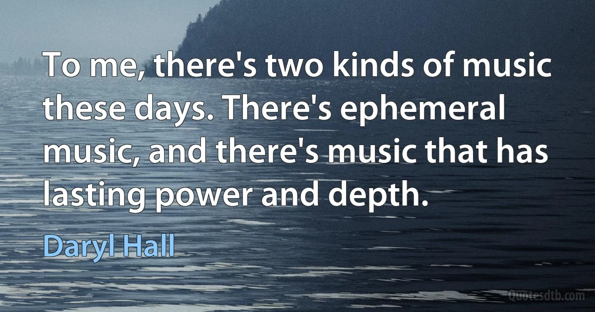 To me, there's two kinds of music these days. There's ephemeral music, and there's music that has lasting power and depth. (Daryl Hall)