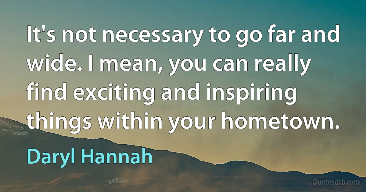 It's not necessary to go far and wide. I mean, you can really find exciting and inspiring things within your hometown. (Daryl Hannah)