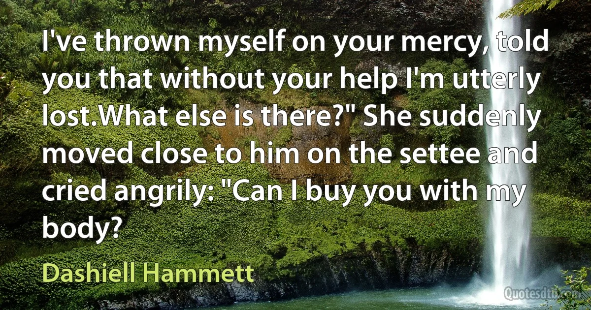 I've thrown myself on your mercy, told you that without your help I'm utterly lost.What else is there?" She suddenly moved close to him on the settee and cried angrily: "Can I buy you with my body? (Dashiell Hammett)