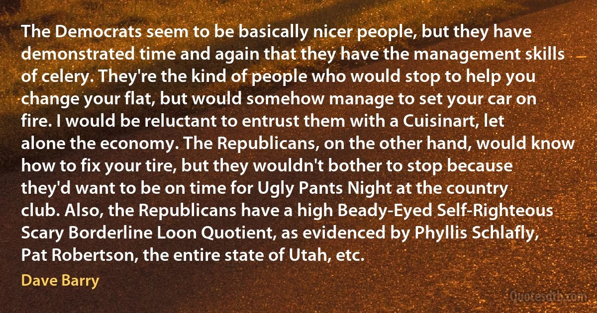 The Democrats seem to be basically nicer people, but they have demonstrated time and again that they have the management skills of celery. They're the kind of people who would stop to help you change your flat, but would somehow manage to set your car on fire. I would be reluctant to entrust them with a Cuisinart, let alone the economy. The Republicans, on the other hand, would know how to fix your tire, but they wouldn't bother to stop because they'd want to be on time for Ugly Pants Night at the country club. Also, the Republicans have a high Beady-Eyed Self-Righteous Scary Borderline Loon Quotient, as evidenced by Phyllis Schlafly, Pat Robertson, the entire state of Utah, etc. (Dave Barry)