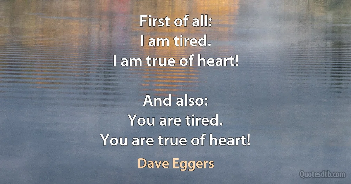 First of all:
I am tired.
I am true of heart!

And also:
You are tired.
You are true of heart! (Dave Eggers)