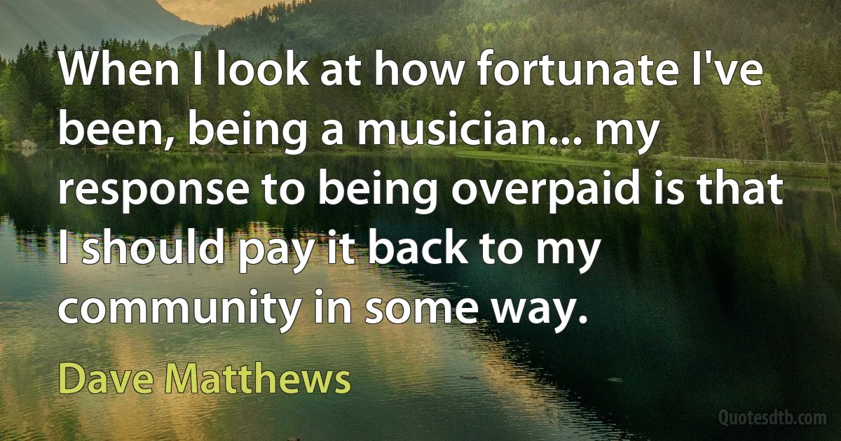 When I look at how fortunate I've been, being a musician... my response to being overpaid is that I should pay it back to my community in some way. (Dave Matthews)