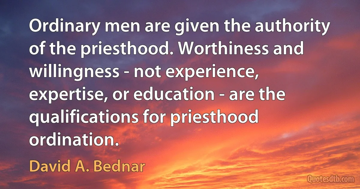 Ordinary men are given the authority of the priesthood. Worthiness and willingness - not experience, expertise, or education - are the qualifications for priesthood ordination. (David A. Bednar)