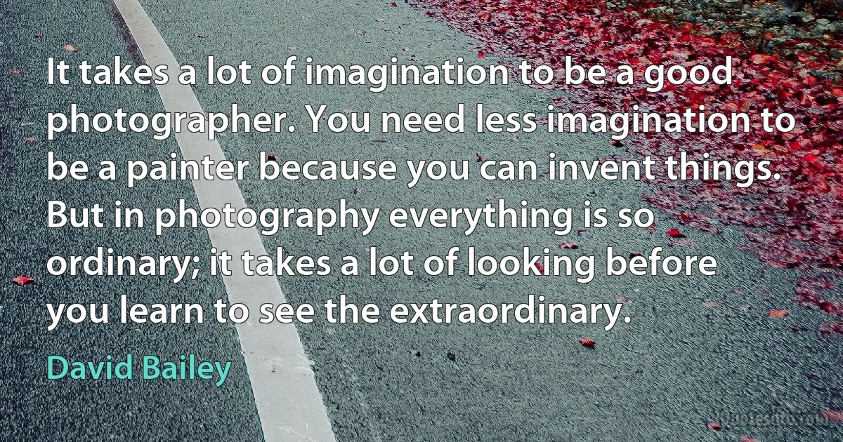 It takes a lot of imagination to be a good photographer. You need less imagination to be a painter because you can invent things. But in photography everything is so ordinary; it takes a lot of looking before you learn to see the extraordinary. (David Bailey)