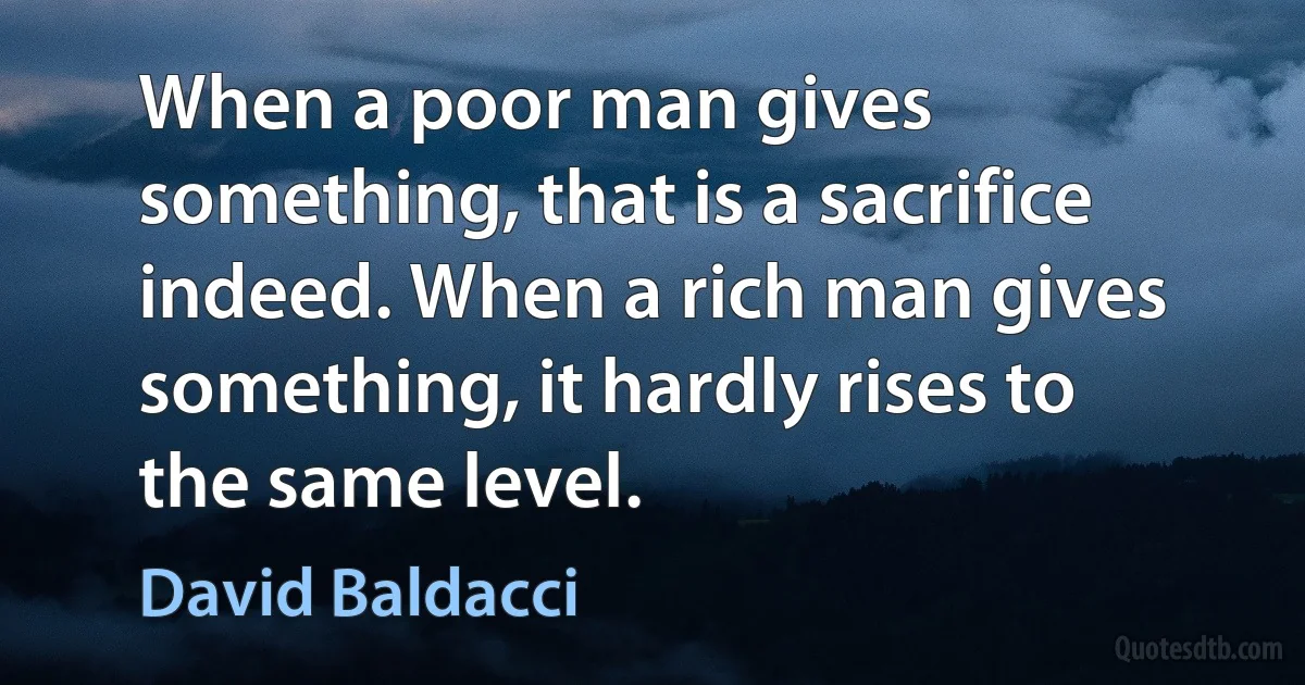 When a poor man gives something, that is a sacrifice indeed. When a rich man gives something, it hardly rises to the same level. (David Baldacci)