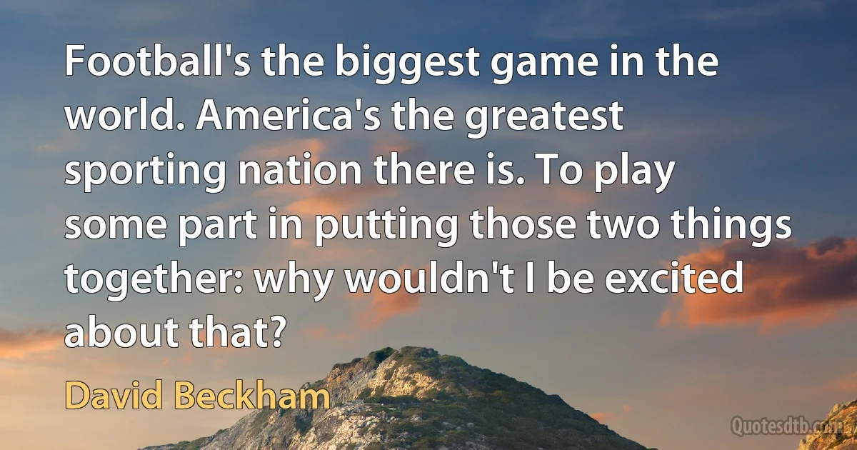 Football's the biggest game in the world. America's the greatest sporting nation there is. To play some part in putting those two things together: why wouldn't I be excited about that? (David Beckham)