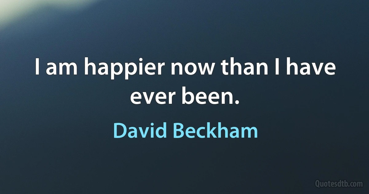 I am happier now than I have ever been. (David Beckham)