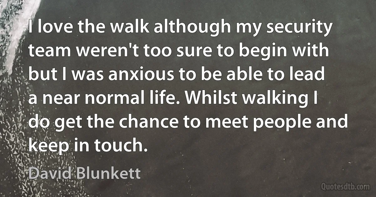 I love the walk although my security team weren't too sure to begin with but I was anxious to be able to lead a near normal life. Whilst walking I do get the chance to meet people and keep in touch. (David Blunkett)