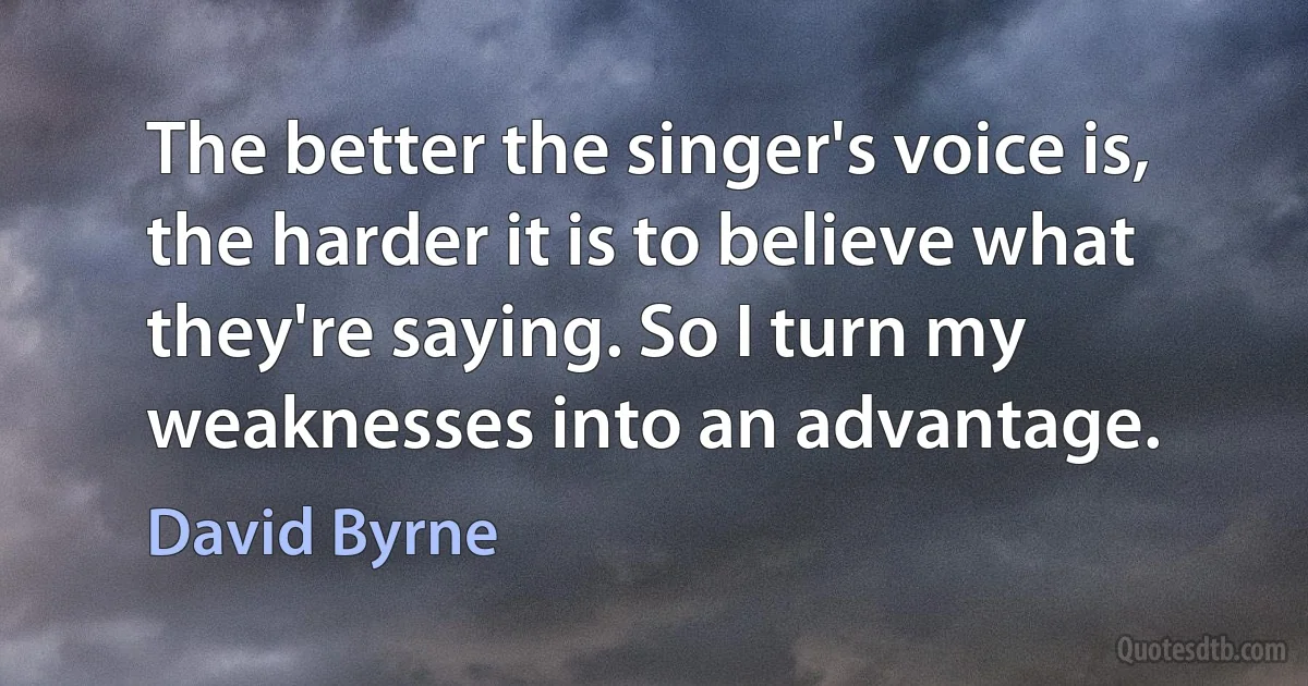 The better the singer's voice is, the harder it is to believe what they're saying. So I turn my weaknesses into an advantage. (David Byrne)