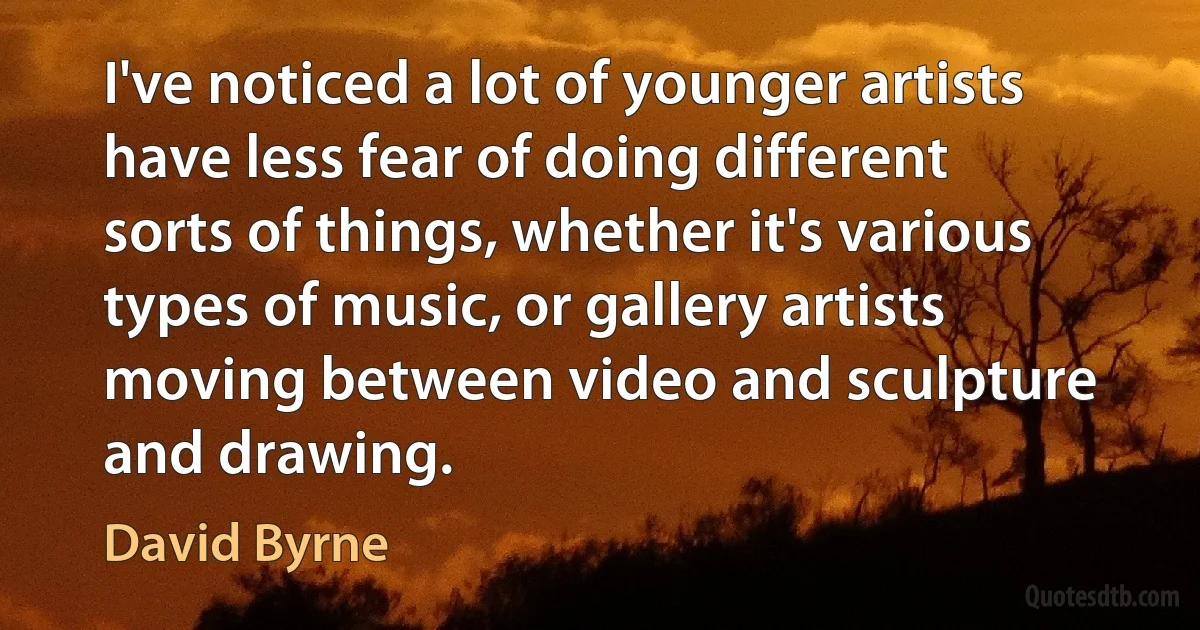 I've noticed a lot of younger artists have less fear of doing different sorts of things, whether it's various types of music, or gallery artists moving between video and sculpture and drawing. (David Byrne)