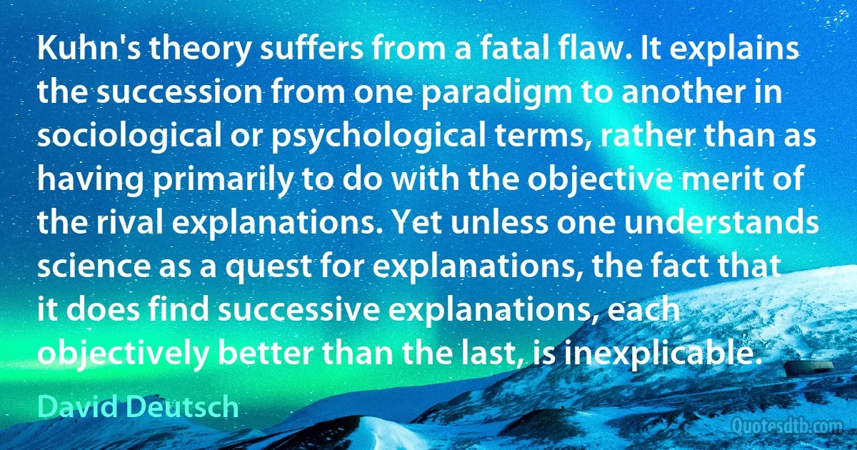 Kuhn's theory suffers from a fatal flaw. It explains the succession from one paradigm to another in sociological or psychological terms, rather than as having primarily to do with the objective merit of the rival explanations. Yet unless one understands science as a quest for explanations, the fact that it does find successive explanations, each objectively better than the last, is inexplicable. (David Deutsch)