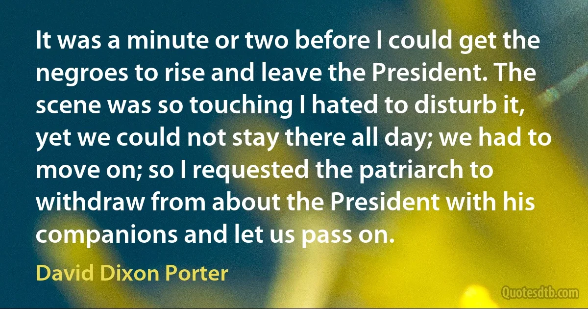 It was a minute or two before I could get the negroes to rise and leave the President. The scene was so touching I hated to disturb it, yet we could not stay there all day; we had to move on; so I requested the patriarch to withdraw from about the President with his companions and let us pass on. (David Dixon Porter)