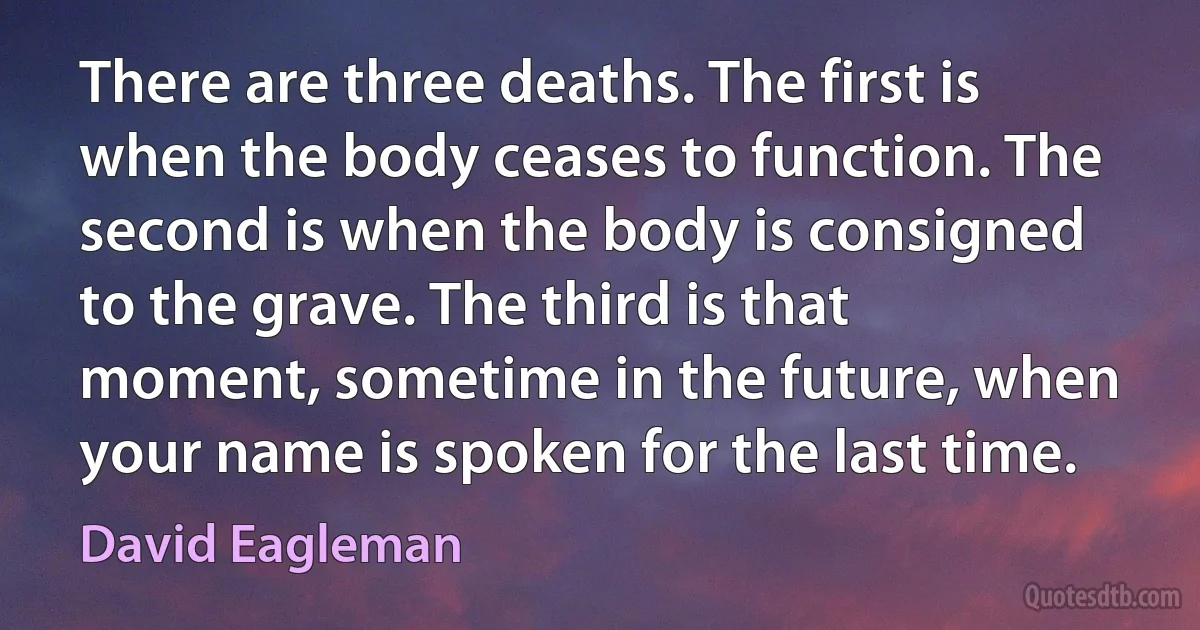 There are three deaths. The first is when the body ceases to function. The second is when the body is consigned to the grave. The third is that moment, sometime in the future, when your name is spoken for the last time. (David Eagleman)