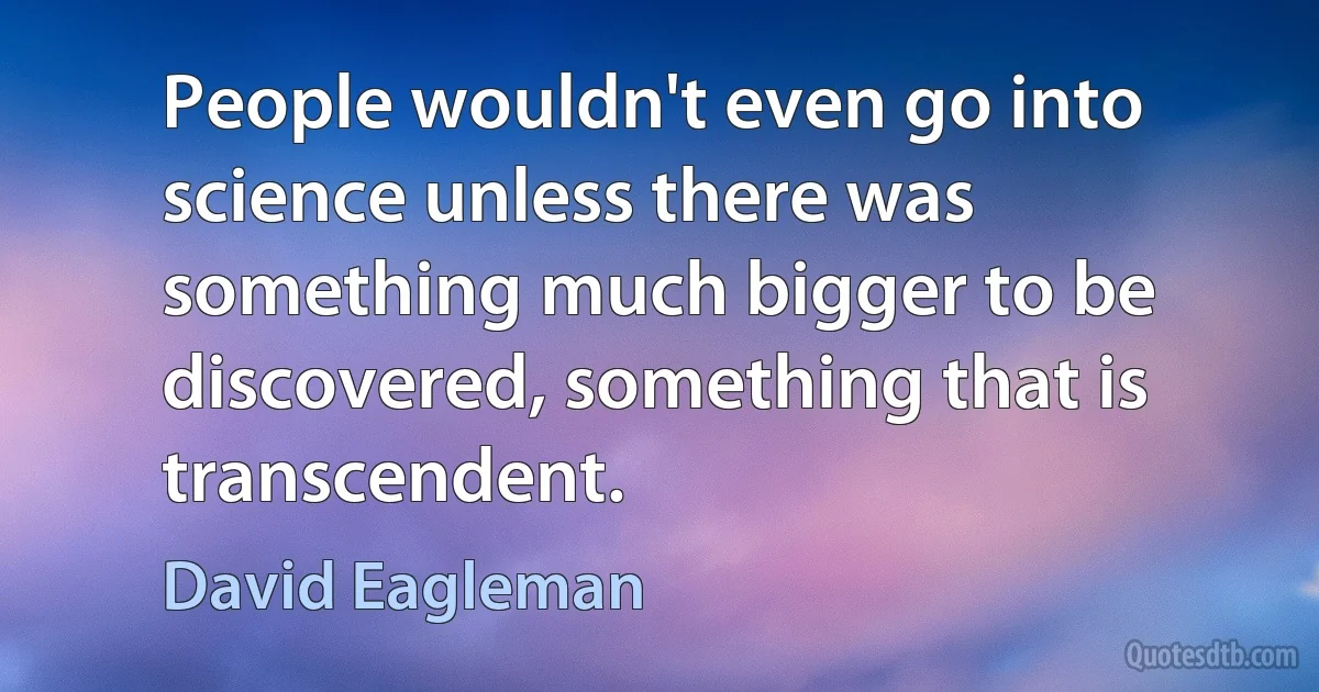 People wouldn't even go into science unless there was something much bigger to be discovered, something that is transcendent. (David Eagleman)