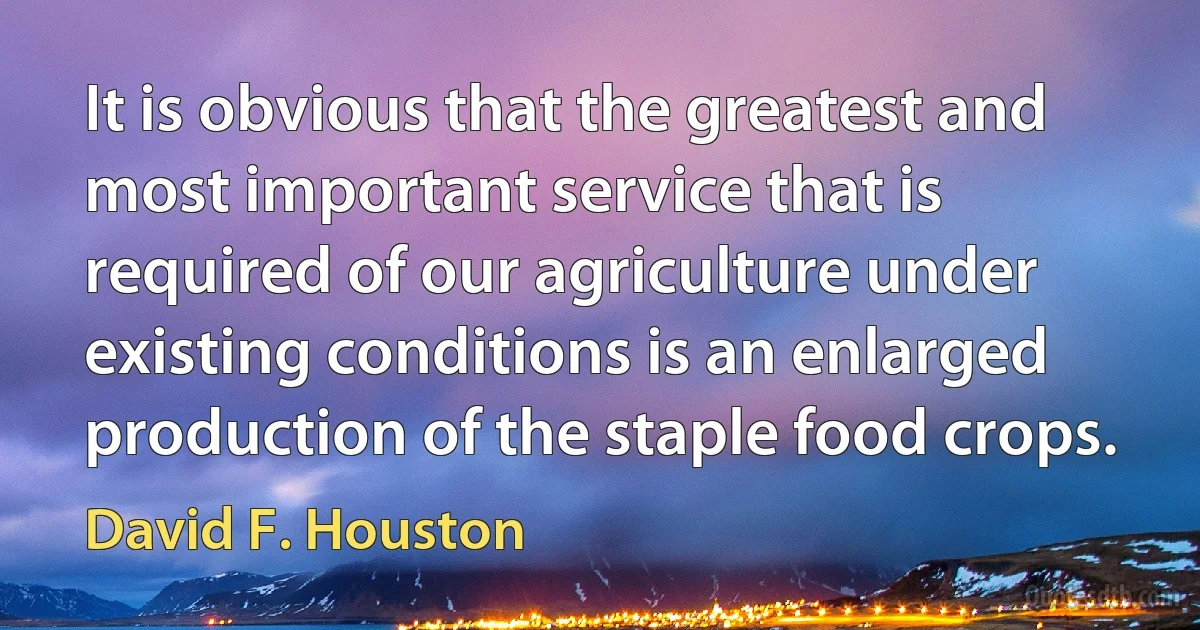 It is obvious that the greatest and most important service that is required of our agriculture under existing conditions is an enlarged production of the staple food crops. (David F. Houston)