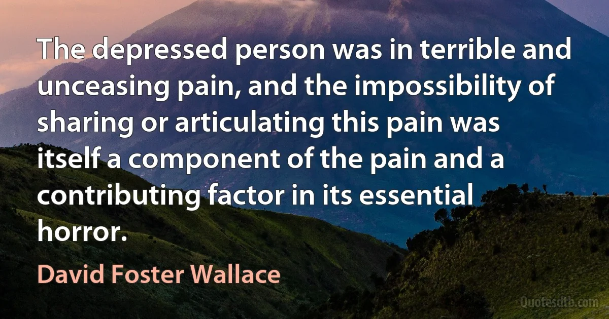 The depressed person was in terrible and unceasing pain, and the impossibility of sharing or articulating this pain was itself a component of the pain and a contributing factor in its essential horror. (David Foster Wallace)