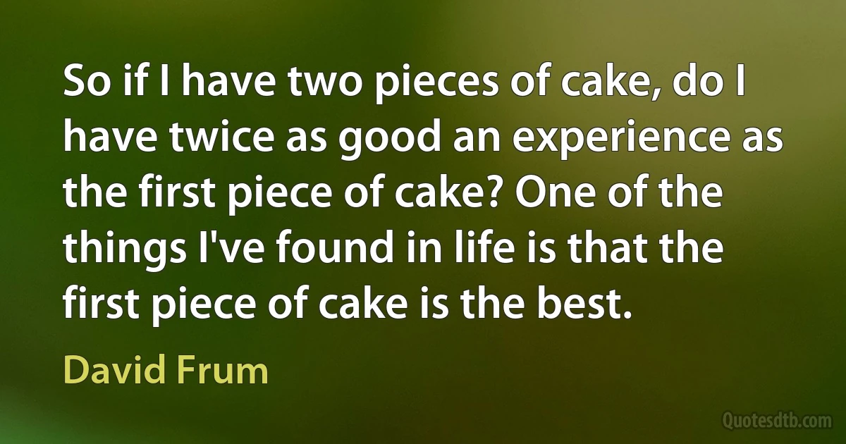 So if I have two pieces of cake, do I have twice as good an experience as the first piece of cake? One of the things I've found in life is that the first piece of cake is the best. (David Frum)