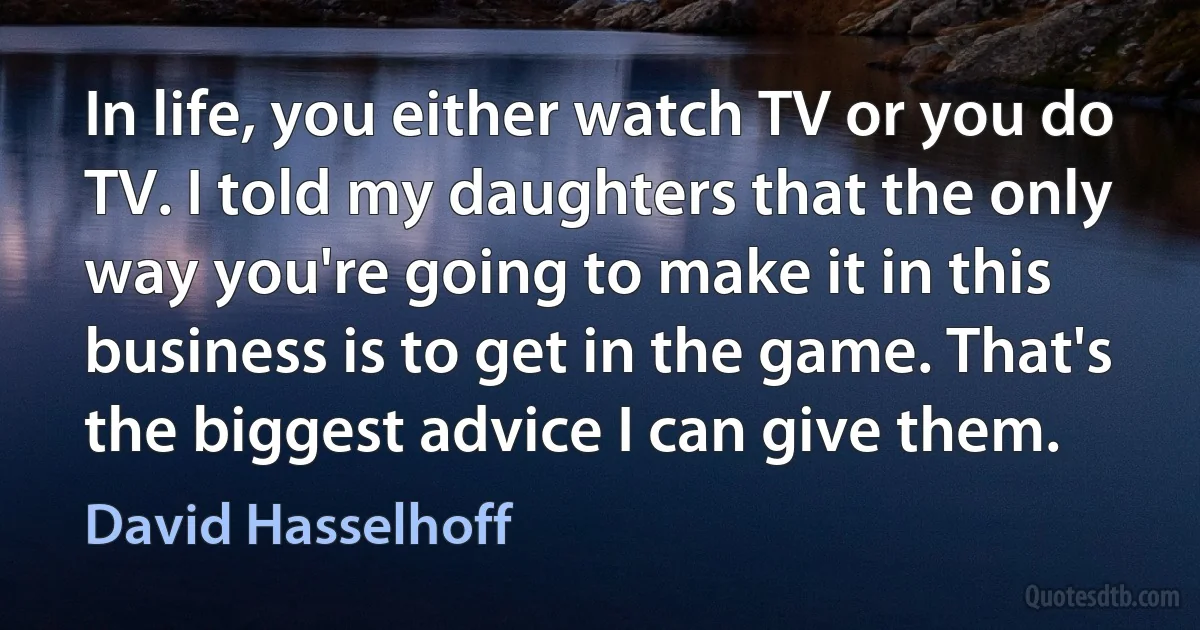 In life, you either watch TV or you do TV. I told my daughters that the only way you're going to make it in this business is to get in the game. That's the biggest advice I can give them. (David Hasselhoff)