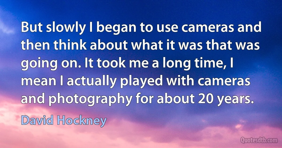 But slowly I began to use cameras and then think about what it was that was going on. It took me a long time, I mean I actually played with cameras and photography for about 20 years. (David Hockney)