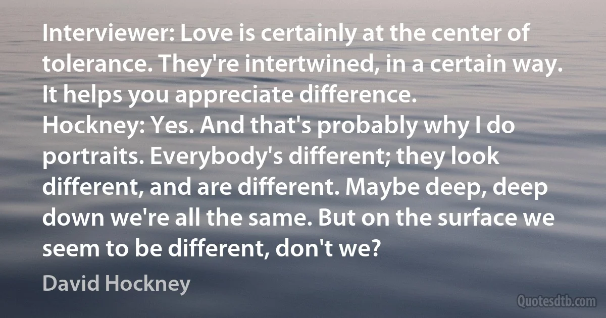 Interviewer: Love is certainly at the center of tolerance. They're intertwined, in a certain way. It helps you appreciate difference.
Hockney: Yes. And that's probably why I do portraits. Everybody's different; they look different, and are different. Maybe deep, deep down we're all the same. But on the surface we seem to be different, don't we? (David Hockney)