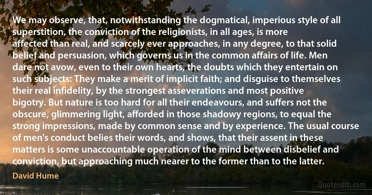 We may observe, that, notwithstanding the dogmatical, imperious style of all superstition, the conviction of the religionists, in all ages, is more affected than real, and scarcely ever approaches, in any degree, to that solid belief and persuasion, which governs us in the common affairs of life. Men dare not avow, even to their own hearts, the doubts which they entertain on such subjects: They make a merit of implicit faith; and disguise to themselves their real infidelity, by the strongest asseverations and most positive bigotry. But nature is too hard for all their endeavours, and suffers not the obscure, glimmering light, afforded in those shadowy regions, to equal the strong impressions, made by common sense and by experience. The usual course of men's conduct belies their words, and shows, that their assent in these matters is some unaccountable operation of the mind between disbelief and conviction, but approaching much nearer to the former than to the latter. (David Hume)