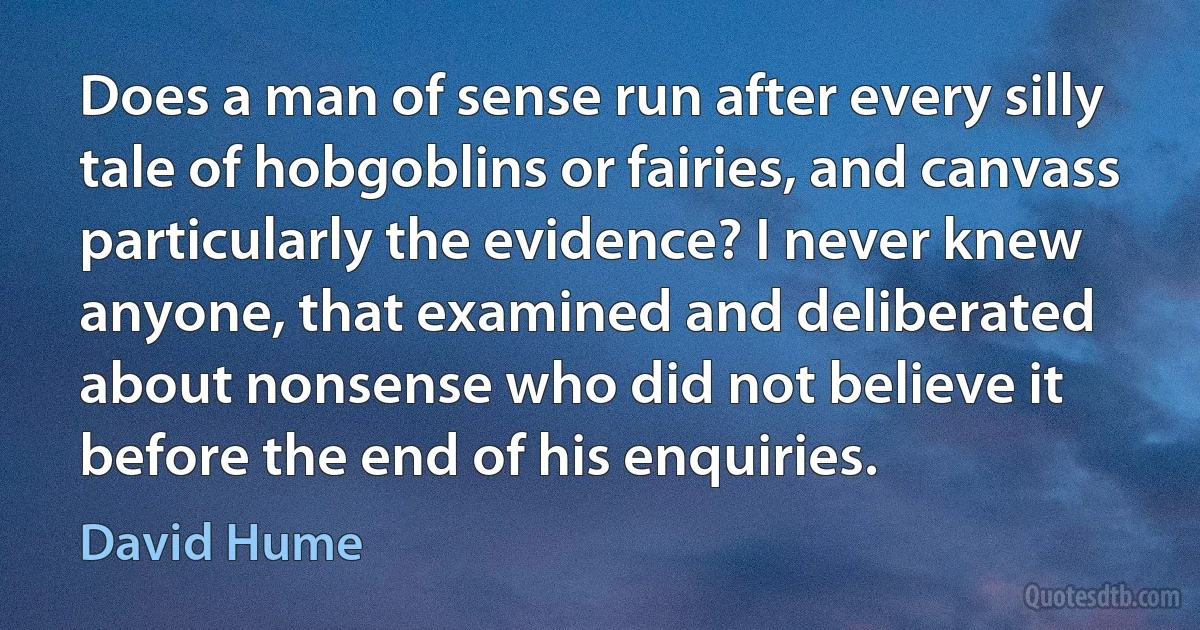 Does a man of sense run after every silly tale of hobgoblins or fairies, and canvass particularly the evidence? I never knew anyone, that examined and deliberated about nonsense who did not believe it before the end of his enquiries. (David Hume)