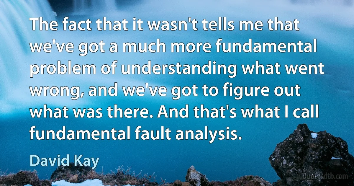 The fact that it wasn't tells me that we've got a much more fundamental problem of understanding what went wrong, and we've got to figure out what was there. And that's what I call fundamental fault analysis. (David Kay)