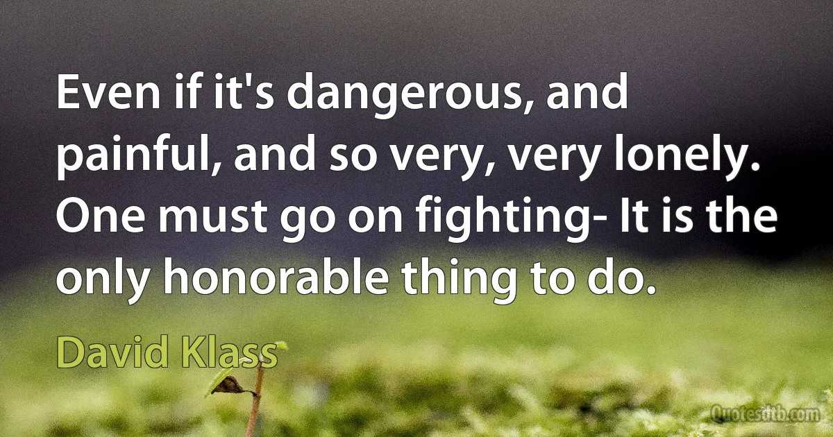 Even if it's dangerous, and painful, and so very, very lonely. One must go on fighting- It is the only honorable thing to do. (David Klass)