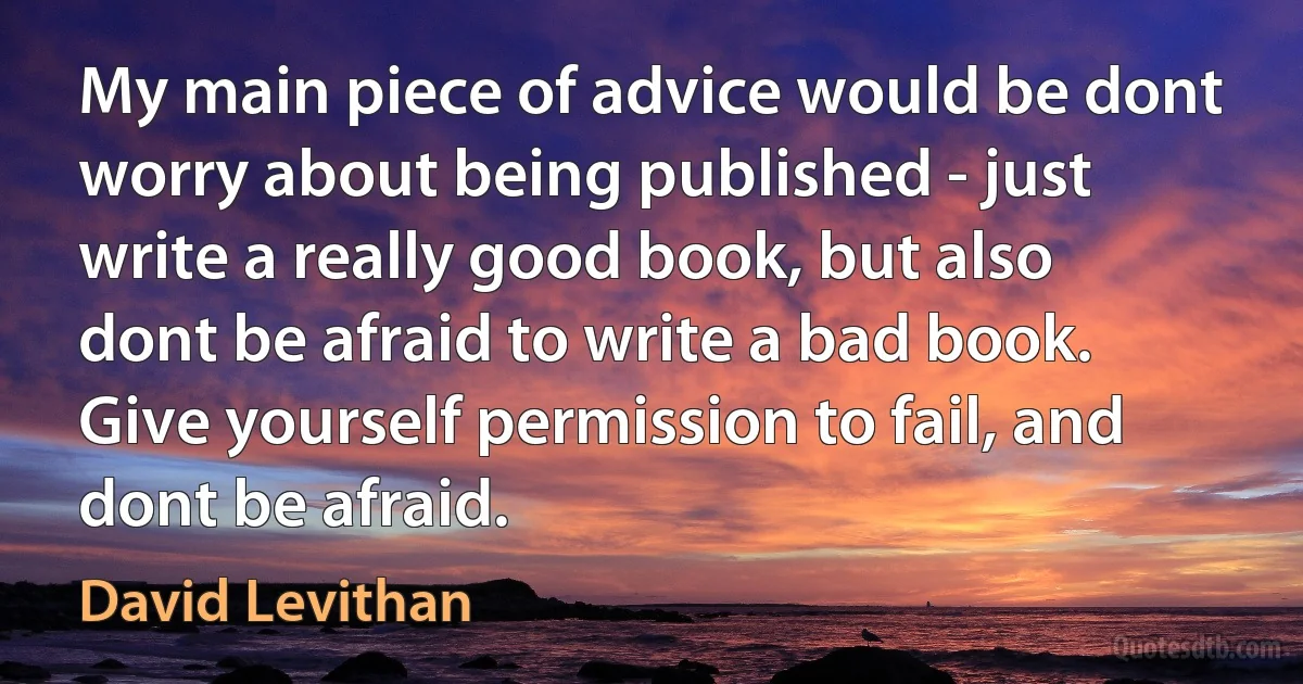 My main piece of advice would be dont worry about being published - just write a really good book, but also dont be afraid to write a bad book. Give yourself permission to fail, and dont be afraid. (David Levithan)