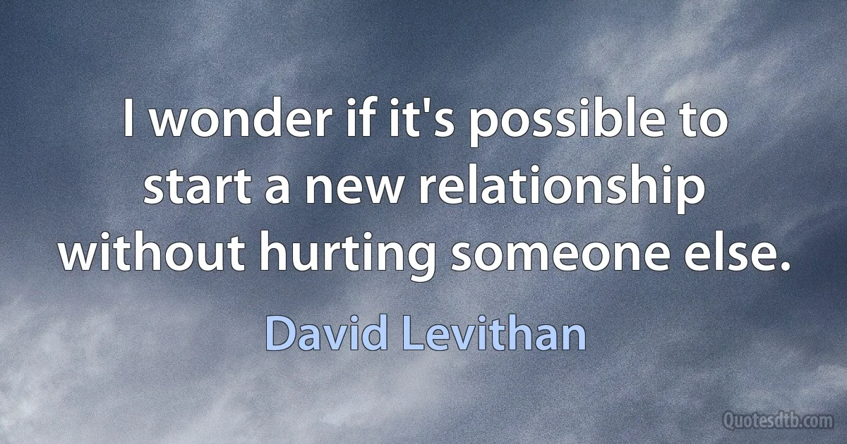 I wonder if it's possible to start a new relationship without hurting someone else. (David Levithan)