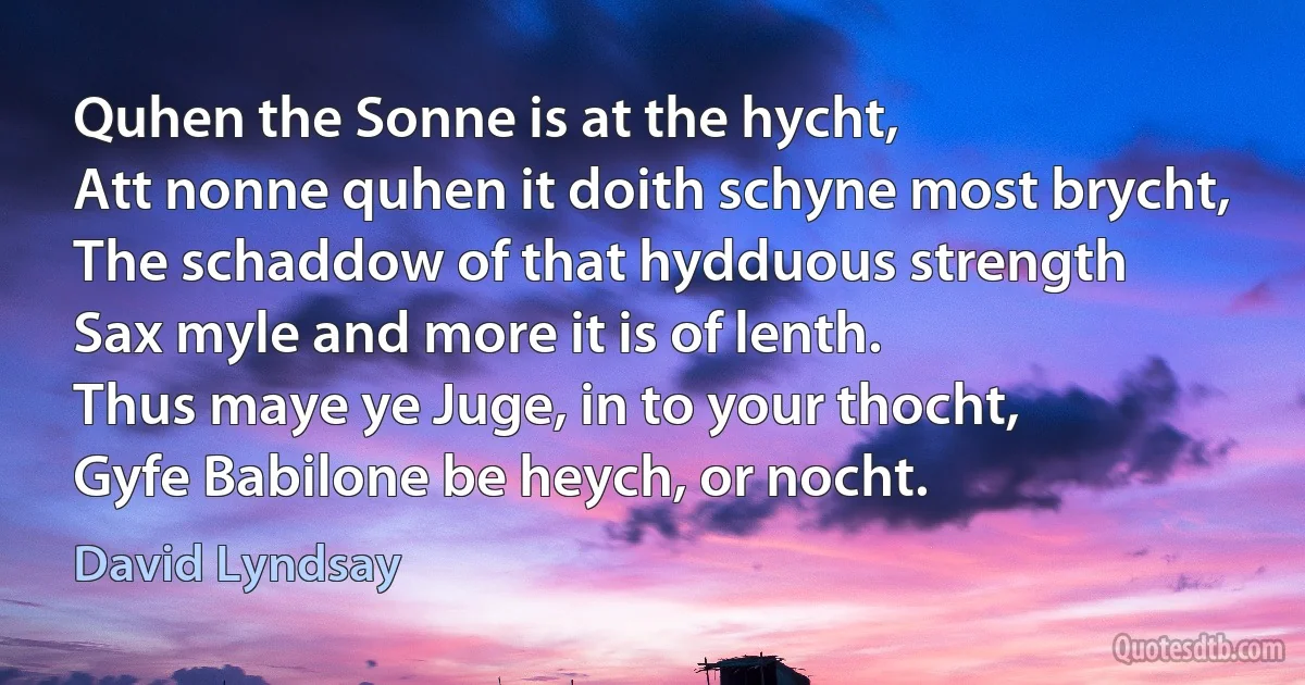 Quhen the Sonne is at the hycht,
Att nonne quhen it doith schyne most brycht,
The schaddow of that hydduous strength
Sax myle and more it is of lenth.
Thus maye ye Juge, in to your thocht,
Gyfe Babilone be heych, or nocht. (David Lyndsay)