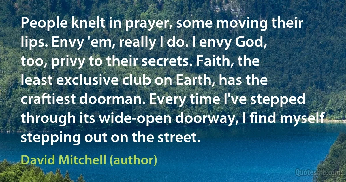 People knelt in prayer, some moving their lips. Envy 'em, really I do. I envy God, too, privy to their secrets. Faith, the least exclusive club on Earth, has the craftiest doorman. Every time I've stepped through its wide-open doorway, I find myself stepping out on the street. (David Mitchell (author))