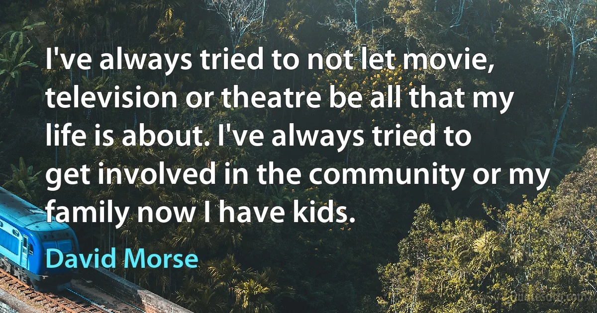 I've always tried to not let movie, television or theatre be all that my life is about. I've always tried to get involved in the community or my family now I have kids. (David Morse)