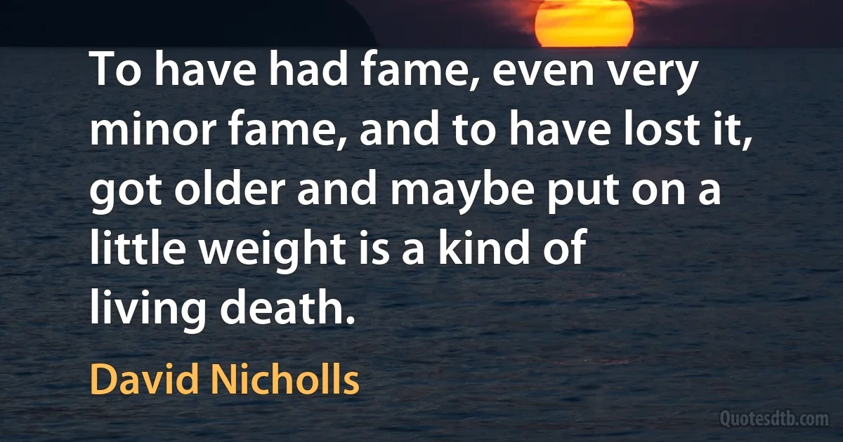 To have had fame, even very minor fame, and to have lost it, got older and maybe put on a little weight is a kind of living death. (David Nicholls)