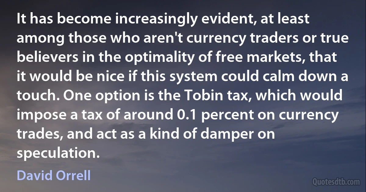 It has become increasingly evident, at least among those who aren't currency traders or true believers in the optimality of free markets, that it would be nice if this system could calm down a touch. One option is the Tobin tax, which would impose a tax of around 0.1 percent on currency trades, and act as a kind of damper on speculation. (David Orrell)