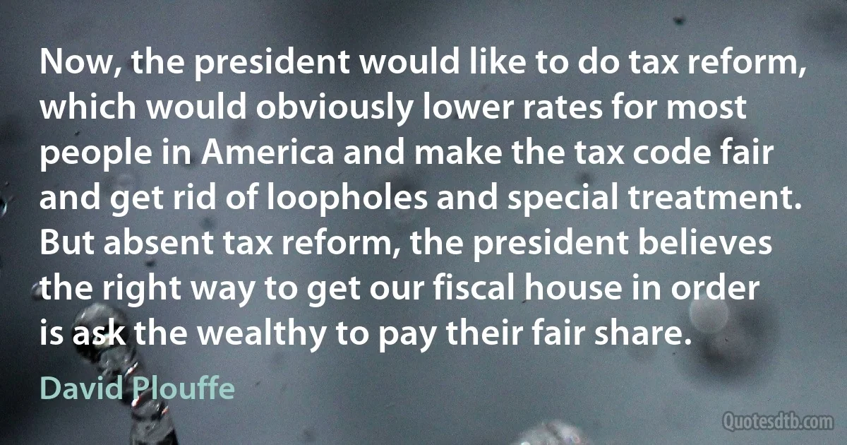 Now, the president would like to do tax reform, which would obviously lower rates for most people in America and make the tax code fair and get rid of loopholes and special treatment. But absent tax reform, the president believes the right way to get our fiscal house in order is ask the wealthy to pay their fair share. (David Plouffe)