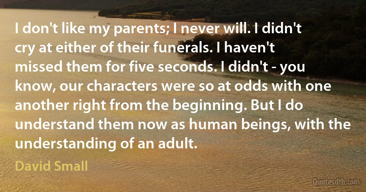 I don't like my parents; I never will. I didn't cry at either of their funerals. I haven't missed them for five seconds. I didn't - you know, our characters were so at odds with one another right from the beginning. But I do understand them now as human beings, with the understanding of an adult. (David Small)