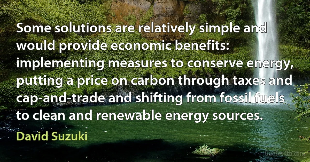 Some solutions are relatively simple and would provide economic benefits: implementing measures to conserve energy, putting a price on carbon through taxes and cap-and-trade and shifting from fossil fuels to clean and renewable energy sources. (David Suzuki)