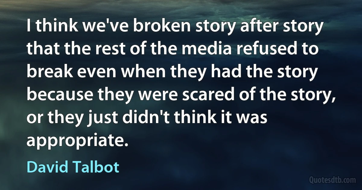 I think we've broken story after story that the rest of the media refused to break even when they had the story because they were scared of the story, or they just didn't think it was appropriate. (David Talbot)