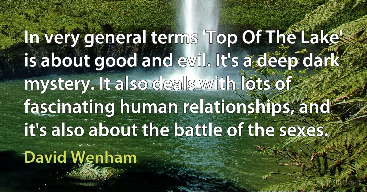 In very general terms 'Top Of The Lake' is about good and evil. It's a deep dark mystery. It also deals with lots of fascinating human relationships, and it's also about the battle of the sexes. (David Wenham)