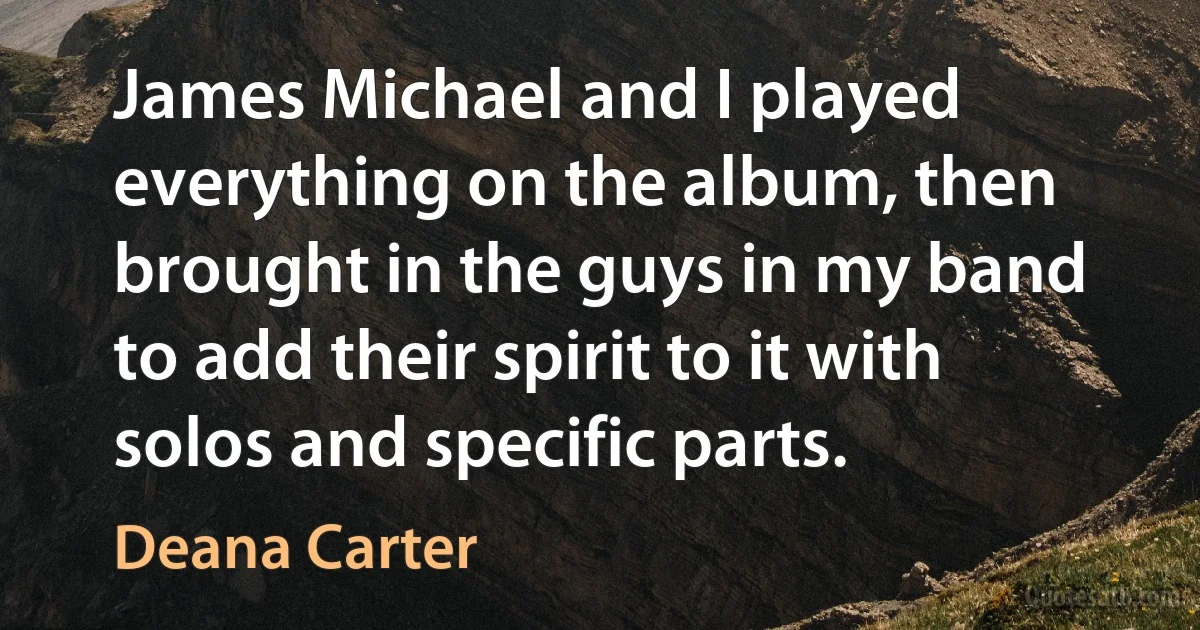 James Michael and I played everything on the album, then brought in the guys in my band to add their spirit to it with solos and specific parts. (Deana Carter)