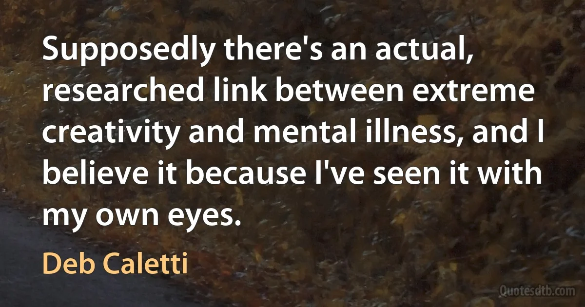 Supposedly there's an actual, researched link between extreme creativity and mental illness, and I believe it because I've seen it with my own eyes. (Deb Caletti)