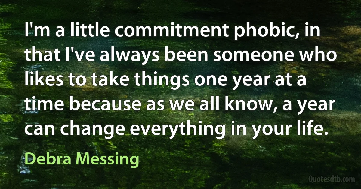 I'm a little commitment phobic, in that I've always been someone who likes to take things one year at a time because as we all know, a year can change everything in your life. (Debra Messing)