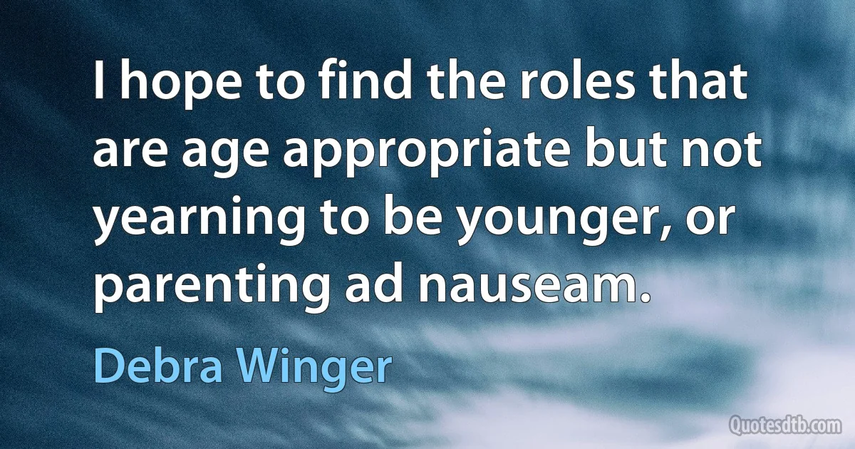 I hope to find the roles that are age appropriate but not yearning to be younger, or parenting ad nauseam. (Debra Winger)