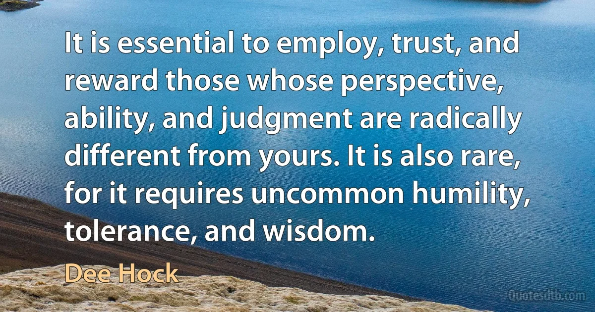 It is essential to employ, trust, and reward those whose perspective, ability, and judgment are radically different from yours. It is also rare, for it requires uncommon humility, tolerance, and wisdom. (Dee Hock)