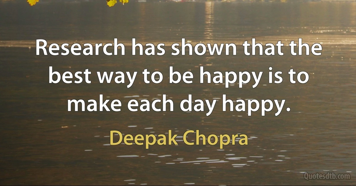 Research has shown that the best way to be happy is to make each day happy. (Deepak Chopra)