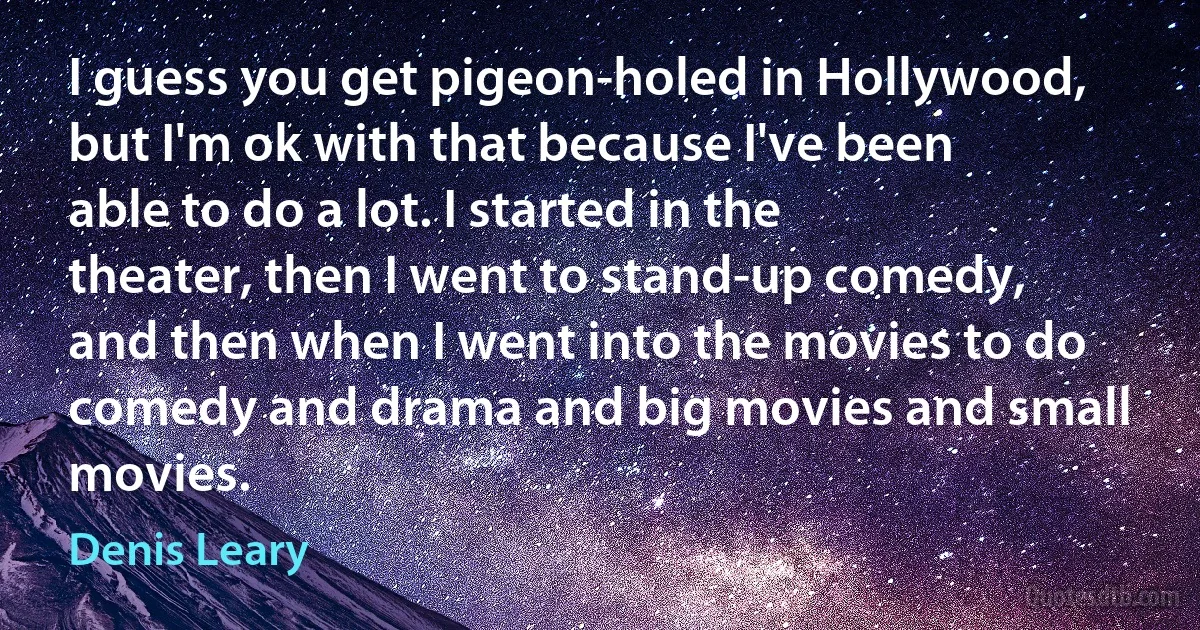 I guess you get pigeon-holed in Hollywood, but I'm ok with that because I've been able to do a lot. I started in the theater, then I went to stand-up comedy, and then when I went into the movies to do comedy and drama and big movies and small movies. (Denis Leary)