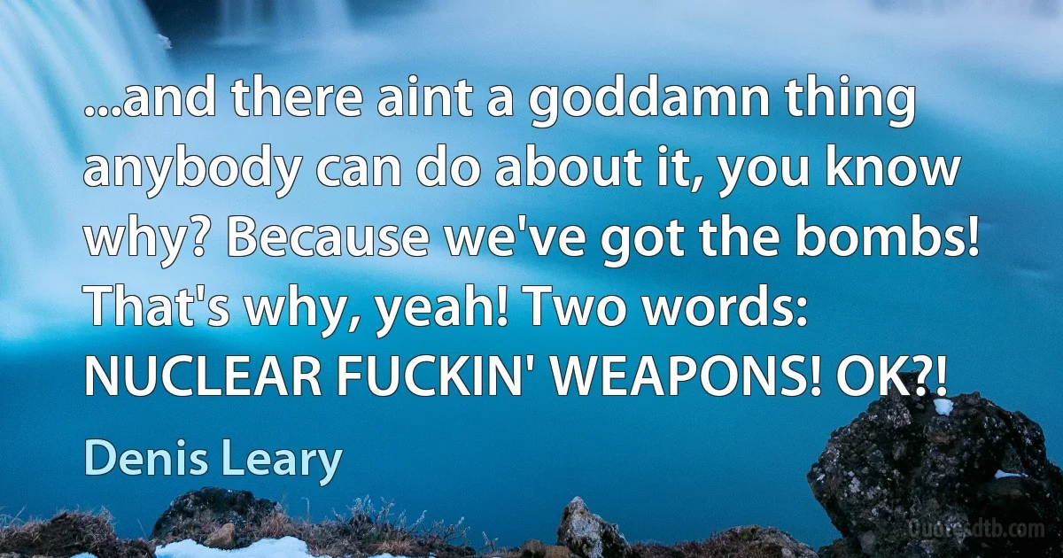 ...and there aint a goddamn thing anybody can do about it, you know why? Because we've got the bombs! That's why, yeah! Two words: NUCLEAR FUCKIN' WEAPONS! OK?! (Denis Leary)