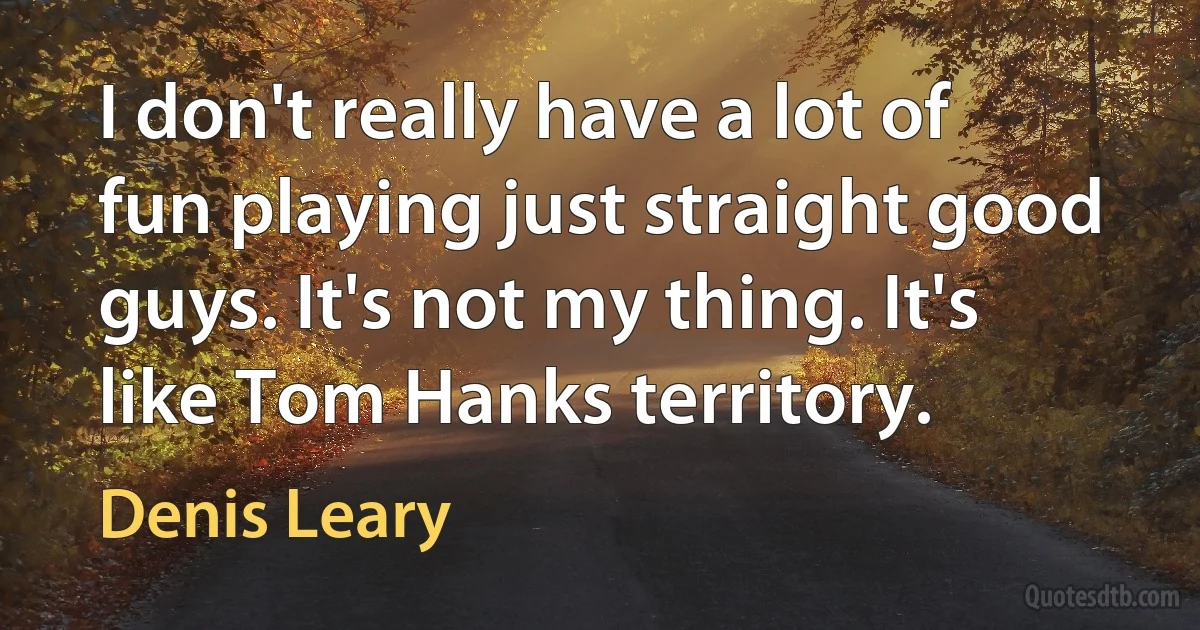 I don't really have a lot of fun playing just straight good guys. It's not my thing. It's like Tom Hanks territory. (Denis Leary)